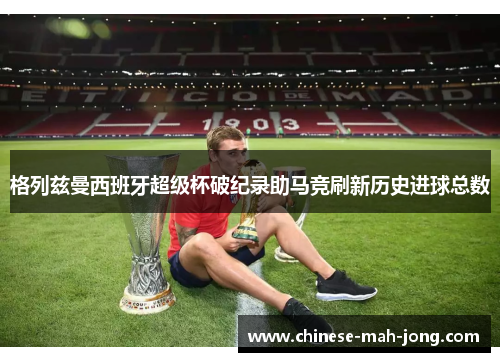 格列兹曼西班牙超级杯破纪录助马竞刷新历史进球总数 格列兹曼西班牙超级杯破纪录助马竞刷新历史进球总数